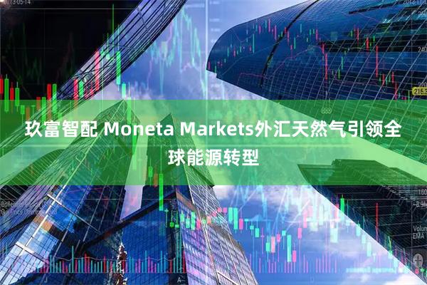 玖富智配 Moneta Markets外汇天然气引领全球能源转型