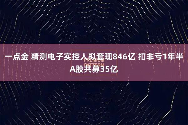 一点金 精测电子实控人拟套现846亿 扣非亏1年半A股共募35亿
