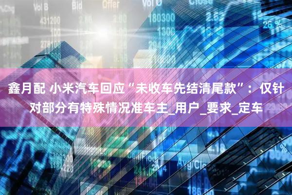 鑫月配 小米汽车回应“未收车先结清尾款”：仅针对部分有特殊情况准车主_用户_要求_定车