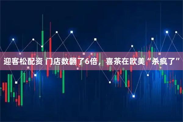 迎客松配资 门店数翻了6倍，喜茶在欧美“杀疯了”