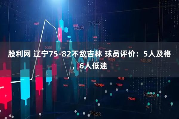 股利网 辽宁75-82不敌吉林 球员评价:5人及格,6人低迷