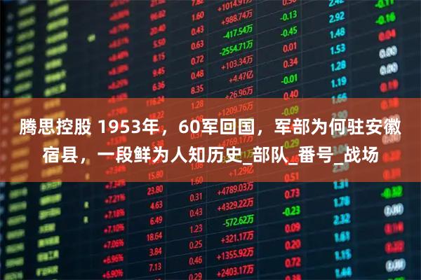 腾思控股 1953年,60军回国,军部为何驻安徽宿县,一段鲜为人知历史_部队_番号_战场