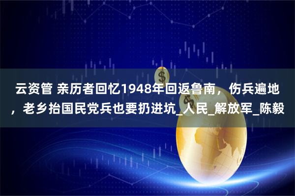 云资管 亲历者回忆1948年回返鲁南，伤兵遍地，老乡抬国民党兵也要扔进坑_人民_解放军_陈毅