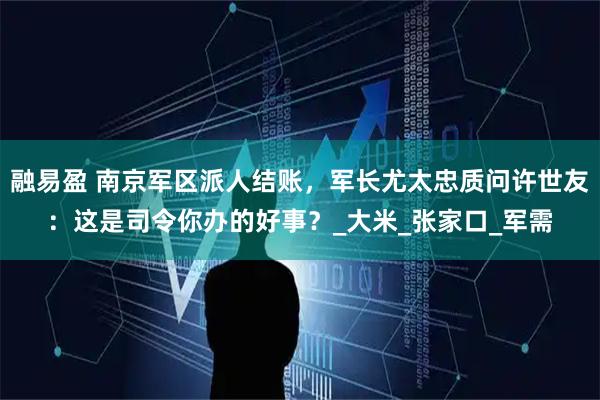 融易盈 南京军区派人结账,军长尤太忠质问许世友:这是司令你办的好事?_大米_张家口_军需