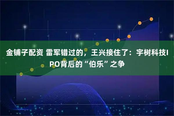 金铺子配资 雷军错过的，王兴接住了：宇树科技IPO背后的“伯乐”之争