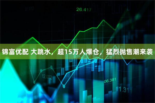 锦富优配 大跳水，超15万人爆仓，猛烈抛售潮来袭