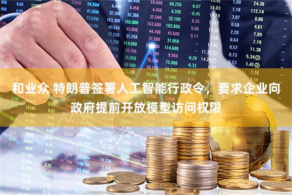和业众 特朗普签署人工智能行政令，要求企业向政府提前开放模型访问权限