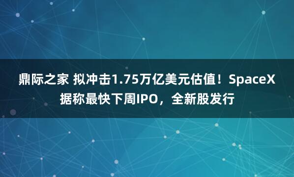 鼎际之家 拟冲击1.75万亿美元估值！SpaceX据称最快下周IPO，全新股发行