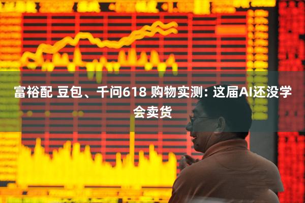 富裕配 豆包、千问618 购物实测: 这届AI还没学会卖货