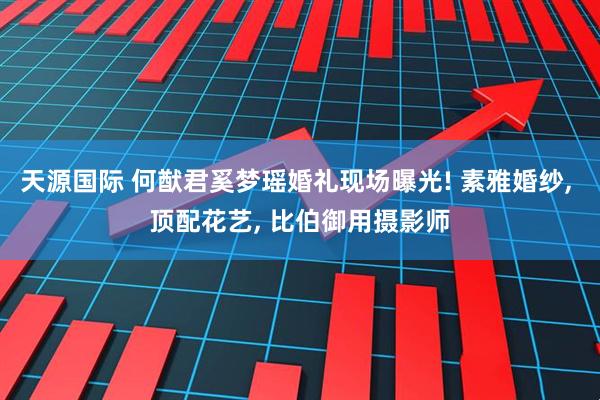 天源国际 何猷君奚梦瑶婚礼现场曝光! 素雅婚纱, 顶配花艺, 比伯御用摄影师