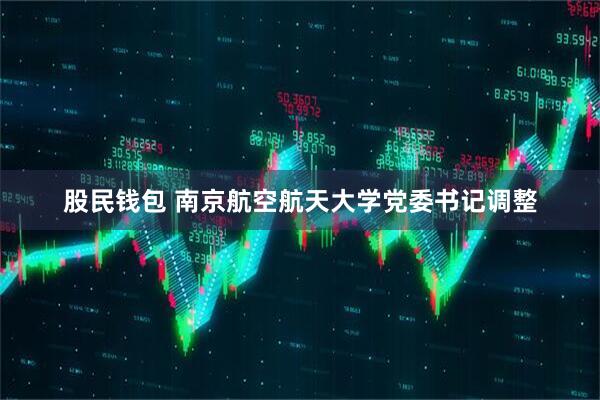 股民钱包 南京航空航天大学党委书记调整