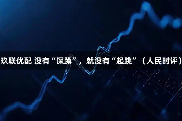 玖联优配 没有“深蹲”，就没有“起跳”（人民时评）