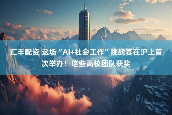 汇丰配资 这场“AI+社会工作”挑战赛在沪上首次举办！这些高校团队获奖