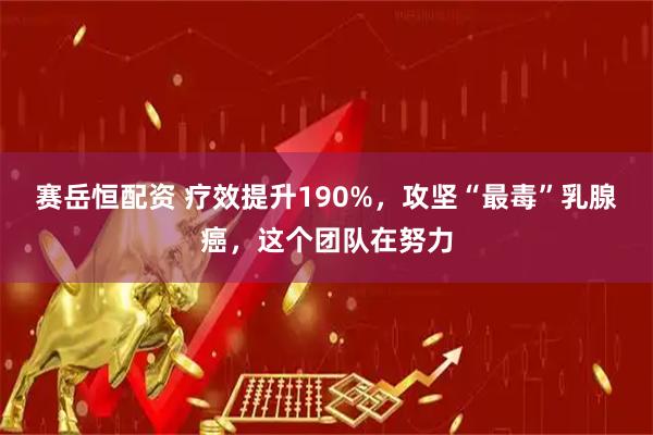 赛岳恒配资 疗效提升190%，攻坚“最毒”乳腺癌，这个团队在努力