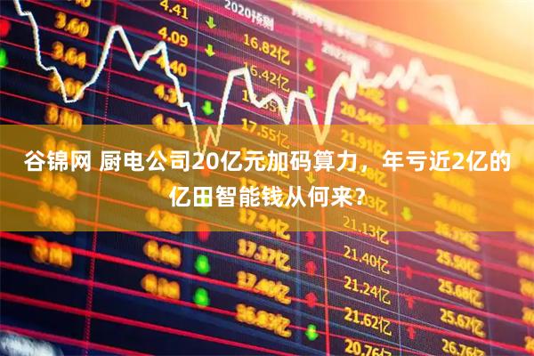 谷锦网 厨电公司20亿元加码算力，年亏近2亿的亿田智能钱从何来？